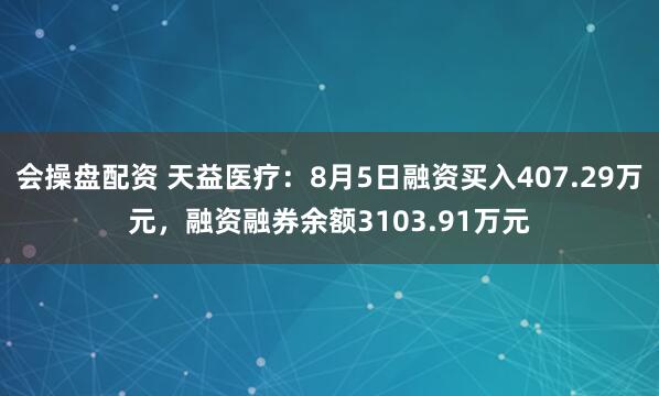 会操盘配资 天益医疗：8月5日融资买入407.29万元，融资融券余额3103.91万元
