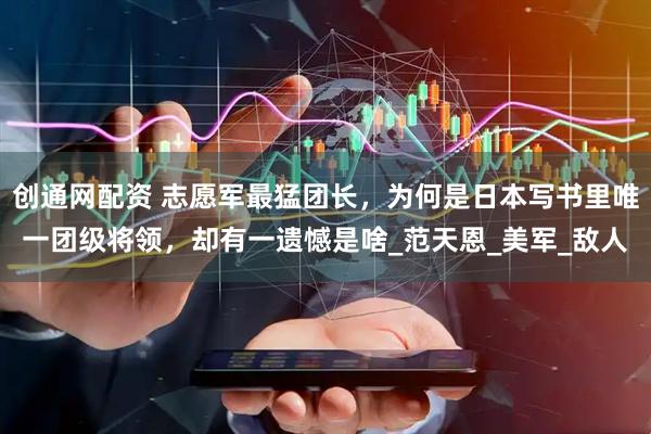 创通网配资 志愿军最猛团长，为何是日本写书里唯一团级将领，却有一遗憾是啥_范天恩_美军_敌人