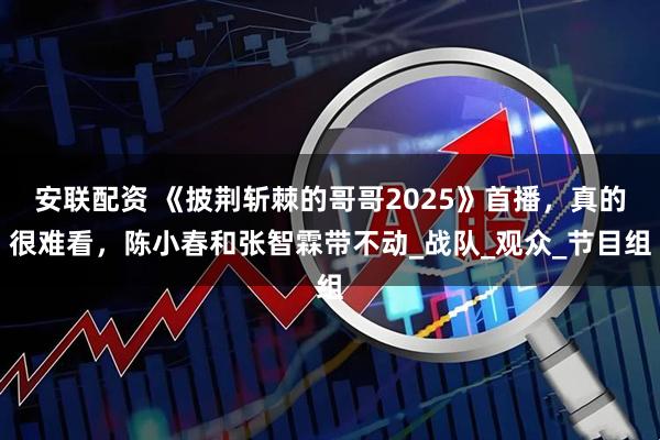 安联配资 《披荆斩棘的哥哥2025》首播，真的很难看，陈小春和张智霖带不动_战队_观众_节目组