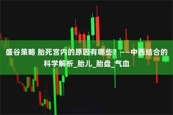 盛谷策略 胎死宫内的原因有哪些？——中西结合的科学解析_胎儿_胎盘_气血