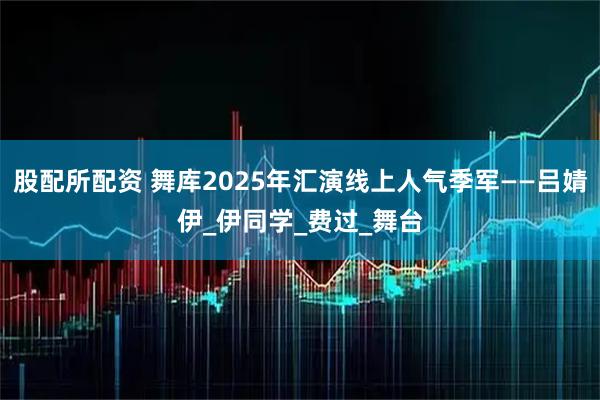 股配所配资 舞库2025年汇演线上人气季军——吕婧伊_伊同学_费过_舞台