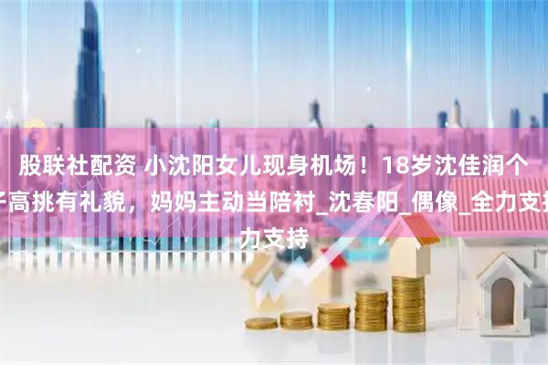 股联社配资 小沈阳女儿现身机场！18岁沈佳润个子高挑有礼貌，妈妈主动当陪衬_沈春阳_偶像_全力支持