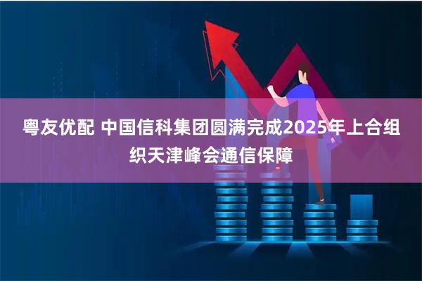 粤友优配 中国信科集团圆满完成2025年上合组织天津峰会通信保障
