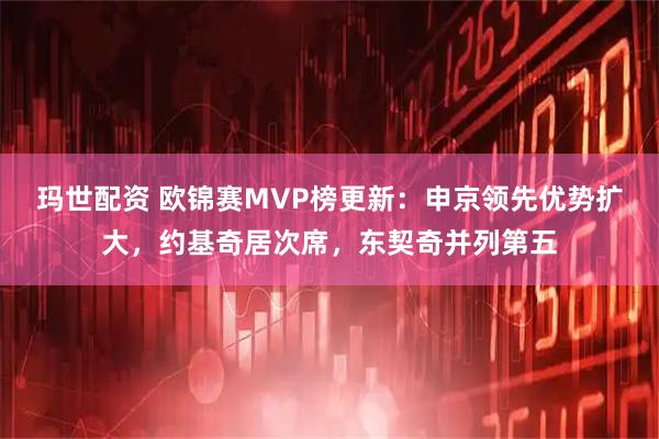 玛世配资 欧锦赛MVP榜更新：申京领先优势扩大，约基奇居次席，东契奇并列第五