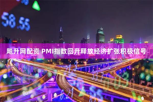 飚升网配资 PMI指数回升释放经济扩张积极信号