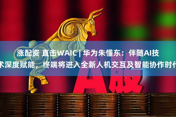 涨配资 直击WAIC | 华为朱懂东：伴随AI技术深度赋能，终端将进入全新人机交互及智能协作时代