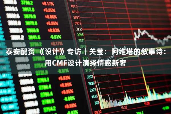 泰安配资 《设计》专访｜关莹：阿维塔的叙事诗：用CMF设计演绎情感新奢